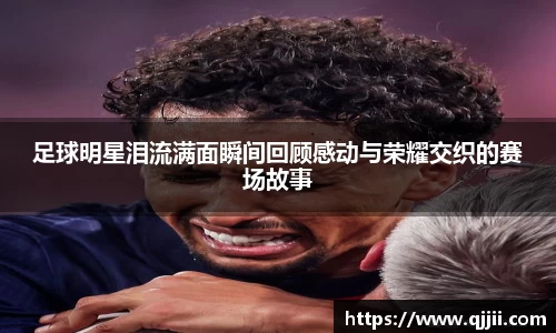 足球明星泪流满面瞬间回顾感动与荣耀交织的赛场故事